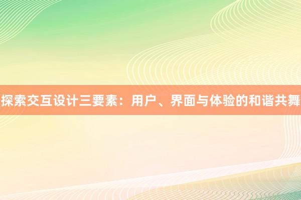 探索交互设计三要素：用户、界面与体验的和谐共舞