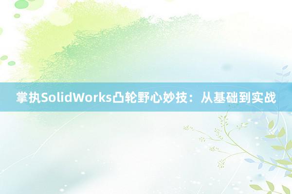 掌执SolidWorks凸轮野心妙技：从基础到实战